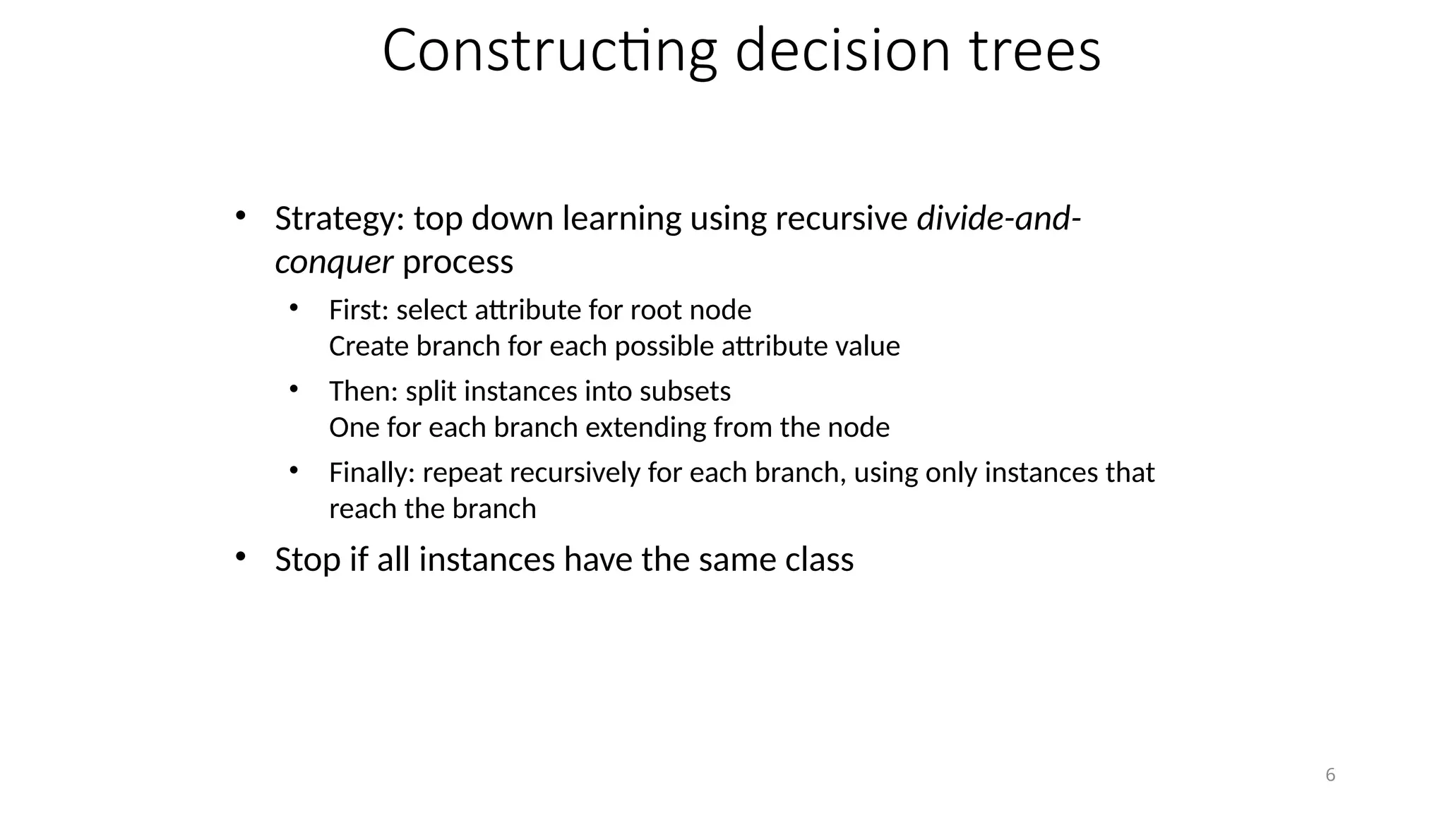 6
Constructing decision trees
• Strategy: top down learning using recursive divide-and-
conquer process
• First: select attribute for root node
Create branch for each possible attribute value
• Then: split instances into subsets
One for each branch extending from the node
• Finally: repeat recursively for each branch, using only instances that
reach the branch
• Stop if all instances have the same class
 