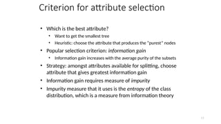 11
Criterion for attribute selection
• Which is the best attribute?
• Want to get the smallest tree
• Heuristic: choose the attribute that produces the “purest” nodes
• Popular selection criterion: information gain
• Information gain increases with the average purity of the subsets
• Strategy: amongst attributes available for splitting, choose
attribute that gives greatest information gain
• Information gain requires measure of impurity
• Impurity measure that it uses is the entropy of the class
distribution, which is a measure from information theory
 