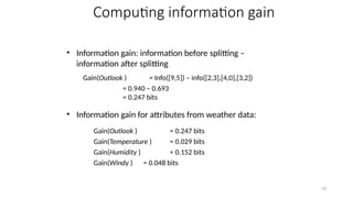 19
Computing information gain
• Information gain: information before splitting –
information after splitting
• Information gain for attributes from weather data:
Gain(Outlook ) = 0.247 bits
Gain(Temperature ) = 0.029 bits
Gain(Humidity ) = 0.152 bits
Gain(Windy ) = 0.048 bits
Gain(Outlook ) = Info([9,5]) – info([2,3],[4,0],[3,2])
= 0.940 – 0.693
= 0.247 bits
 