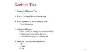 Decision Tree
• Concept of Decision Tree
• Use of Decision Tree to classify data
• Basic algorithm to build Decision Tree
• Some illustrations
• Concept of Entropy
• Basic concept of entropy in information theory
• Mathematical formulation of entropy
• Calculation of entropy of a training set
• Decision Tree induction algorithms
• ID3
• CART
• C4.5
34
 