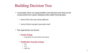 Building Decision Tree
• In principle, there are exponentially many decision tree that can be
constructed from a given database (also called training data).
• Some of the tree may not be optimum
• Some of them may give inaccurate result
• Two approaches are known
• Greedy strategy
• A top-down recursive divide-and-conquer
• Modification of greedy strategy
• ID3
• C4.5
• CART, etc.
39
 