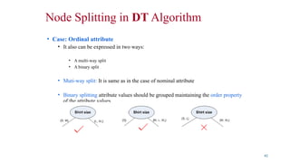 Node Splitting in DT Algorithm
• Case: Ordinal attribute
• It also can be expressed in two ways:
• A multi-way split
• A binary split
• Muti-way split: It is same as in the case of nominal attribute
• Binary splitting attribute values should be grouped maintaining the order property
of the attribute values
42
 