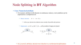 Node Splitting in DT Algorithm
• Case: Numerical attribute
• For numeric attribute (with discrete or continuous values), a test condition can be
expressed as a comparison set
• Binary outcome: A > v or A ≤ v
• In this case, decision tree induction must consider all possible split positions
• Range query : vi ≤ A < vi+1 for i = 1, 2, …, q (if q number of ranges are chosen)
• Here, q should be decided a priori
• For a numeric attribute, decision tree induction is a combinatorial optimization
43
 