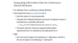 49
Computing Information-Gain for Continuous-
Valued Attributes
• Let attribute A be a continuous-valued attribute
• Must determine the best split point for A
• Sort the value A in increasing order
• Typically, the midpoint between each pair of adjacent values is
considered as a possible split point
• (ai+ai+1)/2 is the midpoint between the values of ai and ai+1
• The point with the minimum expected information
requirement for A is selected as the split-point for A
• Split:
• D1 is the set of tuples in D satisfying A ≤ split-point, and D2 is
the set of tuples in D satisfying A > split-point
 