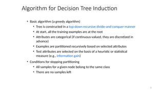 5
Algorithm for Decision Tree Induction
• Basic algorithm (a greedy algorithm)
• Tree is constructed in a top-down recursive divide-and-conquer manner
• At start, all the training examples are at the root
• Attributes are categorical (if continuous-valued, they are discretized in
advance)
• Examples are partitioned recursively based on selected attributes
• Test attributes are selected on the basis of a heuristic or statistical
measure (e.g., information gain)
• Conditions for stopping partitioning
• All samples for a given node belong to the same class
• There are no samples left
 