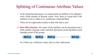 CS 40003: Data Analytics 50
Splitting of Continuous Attribute Values
• In the foregoing discussion, we assumed that an attribute to be splitted is
with a finite number of discrete values. Now, there is a great deal if the
attribute is not so, rather it is a continuous-valued attribute.
• There are two approaches mainly to deal with such a case.
1. Data Discretization: All values of the attribute can be discretized into a
finite number of group values and then split point can be decided at each
boundary point of the groups.
So, if there are of discrete values, then we have split points.
𝑣 1 𝑣 2 𝑣 3 𝑣 𝑁
 
