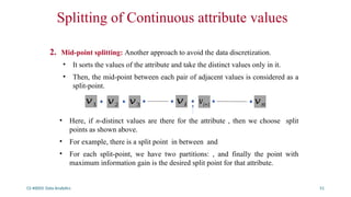 CS 40003: Data Analytics 51
Splitting of Continuous attribute values
2. Mid-point splitting: Another approach to avoid the data discretization.
• It sorts the values of the attribute and take the distinct values only in it.
• Then, the mid-point between each pair of adjacent values is considered as a
split-point.
• Here, if n-distinct values are there for the attribute , then we choose split
points as shown above.
• For example, there is a split point in between and
• For each split-point, we have two partitions: , and finally the point with
maximum information gain is the desired split point for that attribute.
𝑣1 𝑣2 𝑣3 𝑣𝑖 𝑣𝑖+1 𝑣𝑛
 