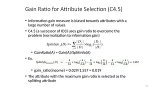 52
Gain Ratio for Attribute Selection (C4.5)
• Information gain measure is biased towards attributes with a
large number of values
• C4.5 (a successor of ID3) uses gain ratio to overcome the
problem (normalization to information gain)
• GainRatio(A) = Gain(A)/SplitInfo(A)
• Ex.
• gain_ratio(income) = 0.029/1.557 = 0.019
• The attribute with the maximum gain ratio is selected as the
splitting attribute
)
|
|
|
|
(
log
|
|
|
|
)
( 2
1 D
D
D
D
D
SplitInfo
j
v
j
j
A 

 

 