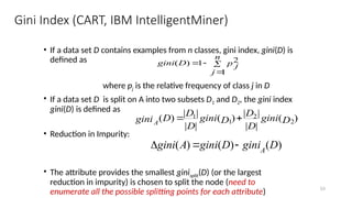 53
Gini Index (CART, IBM IntelligentMiner)
• If a data set D contains examples from n classes, gini index, gini(D) is
defined as
where pj is the relative frequency of class j in D
• If a data set D is split on A into two subsets D1 and D2, the gini index
gini(D) is defined as
• Reduction in Impurity:
• The attribute provides the smallest ginisplit(D) (or the largest
reduction in impurity) is chosen to split the node (need to
enumerate all the possible splitting points for each attribute)




n
j
p j
D
gini
1
2
1
)
(
)
(
|
|
|
|
)
(
|
|
|
|
)
( 2
2
1
1
D
gini
D
D
D
gini
D
D
D
giniA


)
(
)
(
)
( D
gini
D
gini
A
gini A



 