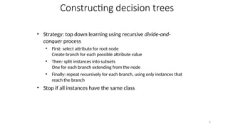 6
Constructing decision trees
• Strategy: top down learning using recursive divide-and-
conquer process
• First: select attribute for root node
Create branch for each possible attribute value
• Then: split instances into subsets
One for each branch extending from the node
• Finally: repeat recursively for each branch, using only instances that
reach the branch
• Stop if all instances have the same class
 