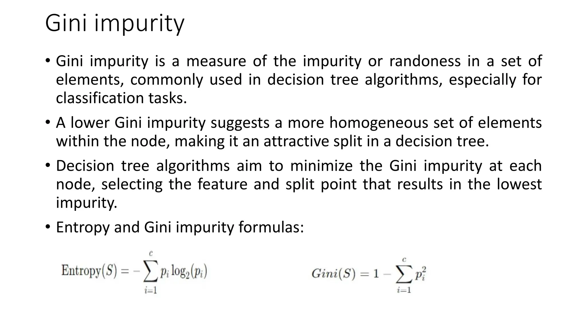 Gini impurity
• Gini impurity is a measure of the impurity or randoness in a set of
elements, commonly used in decision tree algorithms, especially for
classification tasks.
• A lower Gini impurity suggests a more homogeneous set of elements
within the node, making it an attractive split in a decision tree.
• Decision tree algorithms aim to minimize the Gini impurity at each
node, selecting the feature and split point that results in the lowest
impurity.
• Entropy and Gini impurity formulas:
 