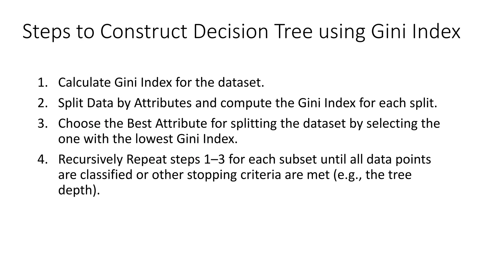 Steps to Construct Decision Tree using Gini Index
1. Calculate Gini Index for the dataset.
2. Split Data by Attributes and compute the Gini Index for each split.
3. Choose the Best Attribute for splitting the dataset by selecting the
one with the lowest Gini Index.
4. Recursively Repeat steps 1–3 for each subset until all data points
are classified or other stopping criteria are met (e.g., the tree
depth).
 