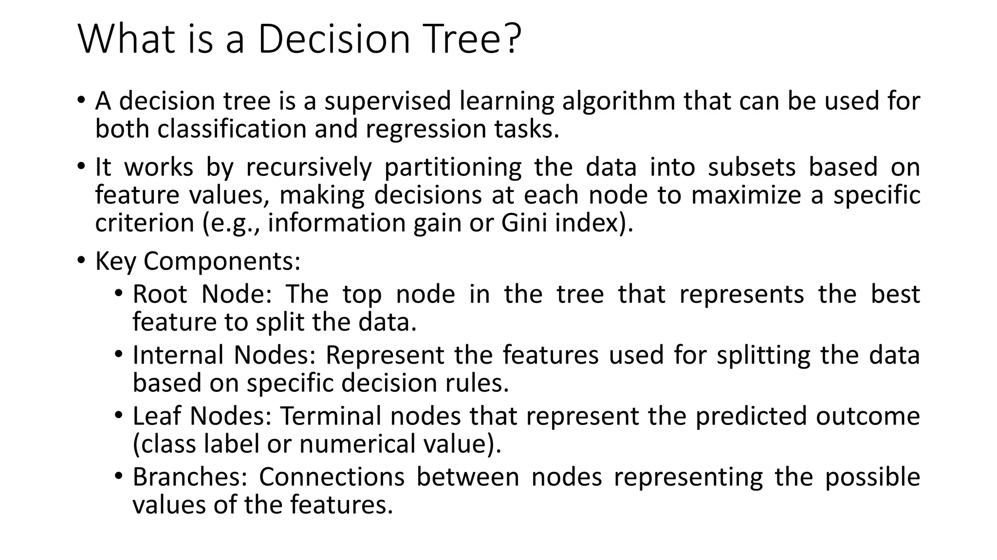 What is a Decision Tree?
• A decision tree is a supervised learning algorithm that can be used for
both classification and regression tasks.
• It works by recursively partitioning the data into subsets based on
feature values, making decisions at each node to maximize a specific
criterion (e.g., information gain or Gini index).
• Key Components:
• Root Node: The top node in the tree that represents the best
feature to split the data.
• Internal Nodes: Represent the features used for splitting the data
based on specific decision rules.
• Leaf Nodes: Terminal nodes that represent the predicted outcome
(class label or numerical value).
• Branches: Connections between nodes representing the possible
values of the features.
 