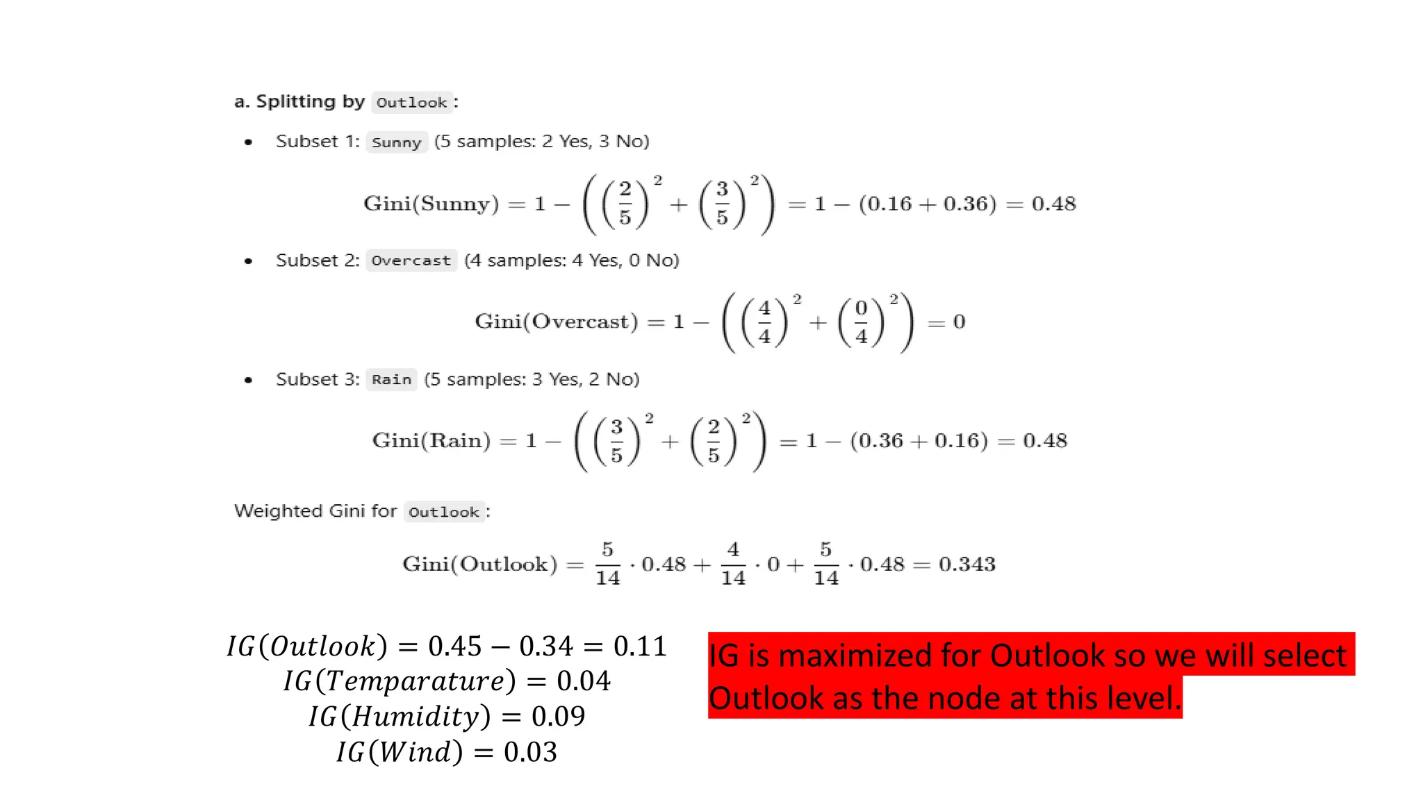 𝐼𝐺 𝑂𝑢𝑡𝑙𝑜𝑜𝑘 = 0.45 − 0.34 = 0.11
𝐼𝐺 𝑇𝑒𝑚𝑝𝑎𝑟𝑎𝑡𝑢𝑟𝑒 = 0.04
𝐼𝐺 𝐻𝑢𝑚𝑖𝑑𝑖𝑡𝑦 = 0.09
𝐼𝐺 𝑊𝑖𝑛𝑑 = 0.03
IG is maximized for Outlook so we will select
Outlook as the node at this level.
 