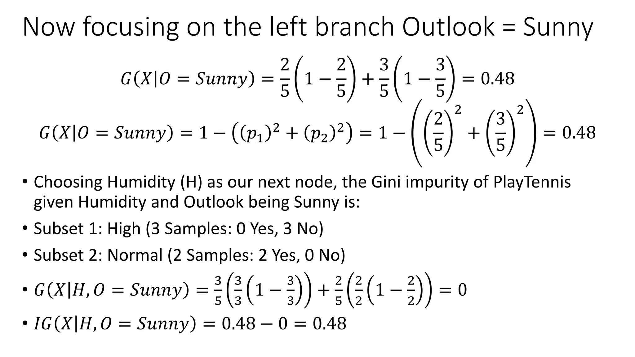 Now focusing on the left branch Outlook = Sunny
𝐺 𝑋 𝑂 = 𝑆𝑢𝑛𝑛𝑦 =
2
5
1 −
2
5
+
3
5
1 −
3
5
= 0.48
𝐺 𝑋 𝑂 = 𝑆𝑢𝑛𝑛𝑦 = 1 − 𝑝1
2 + 𝑝2
2 = 1 −
2
5
2
+
3
5
2
= 0.48
• Choosing Humidity (H) as our next node, the Gini impurity of PlayTennis
given Humidity and Outlook being Sunny is:
• Subset 1: High (3 Samples: 0 Yes, 3 No)
• Subset 2: Normal (2 Samples: 2 Yes, 0 No)
• 𝐺 𝑋 𝐻, 𝑂 = 𝑆𝑢𝑛𝑛𝑦 =
3
5
3
3
1 −
3
3
+
2
5
2
2
1 −
2
2
= 0
• 𝐼𝐺 𝑋 𝐻, 𝑂 = 𝑆𝑢𝑛𝑛𝑦 = 0.48 − 0 = 0.48
 