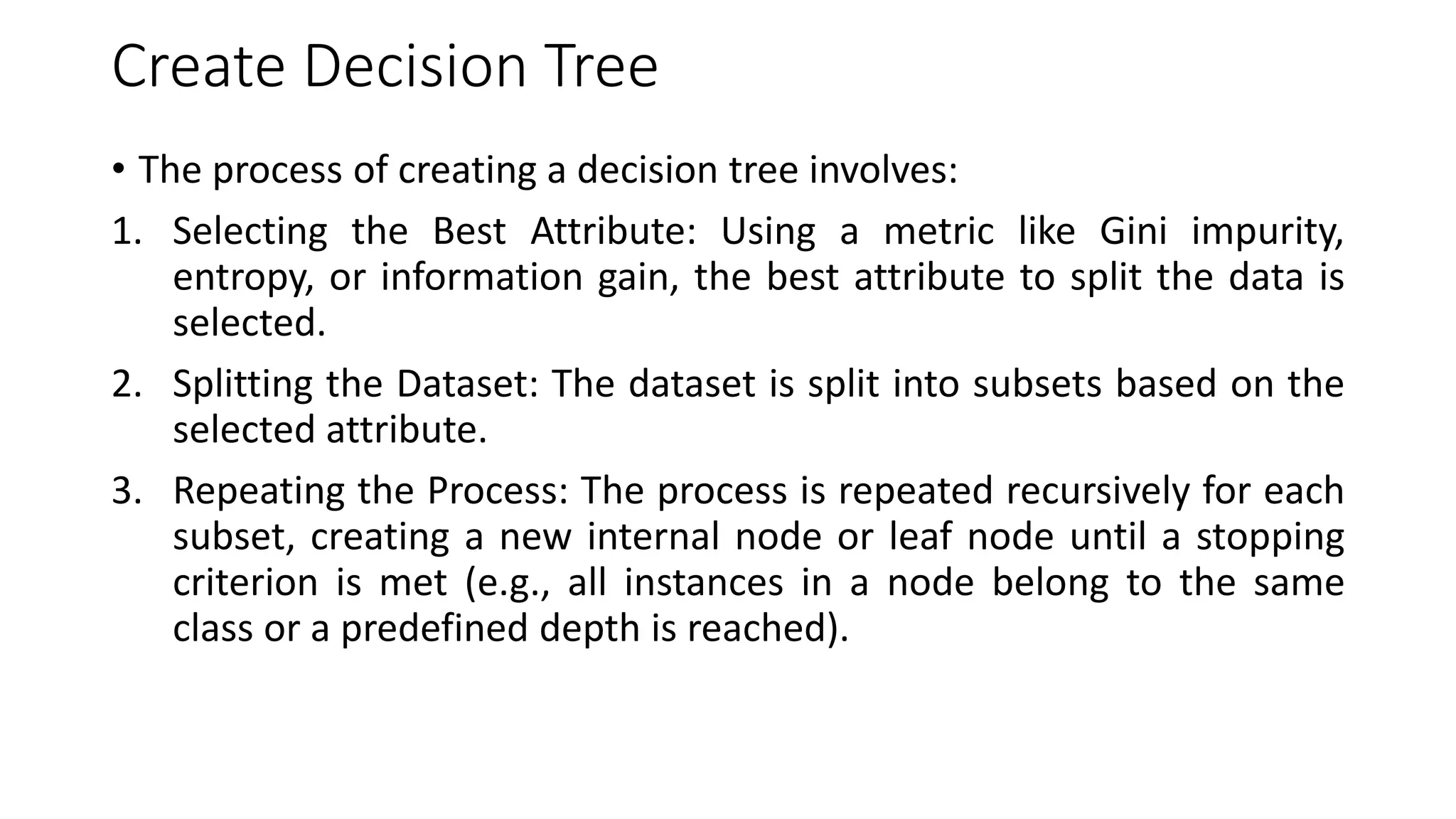 Create Decision Tree
• The process of creating a decision tree involves:
1. Selecting the Best Attribute: Using a metric like Gini impurity,
entropy, or information gain, the best attribute to split the data is
selected.
2. Splitting the Dataset: The dataset is split into subsets based on the
selected attribute.
3. Repeating the Process: The process is repeated recursively for each
subset, creating a new internal node or leaf node until a stopping
criterion is met (e.g., all instances in a node belong to the same
class or a predefined depth is reached).
 