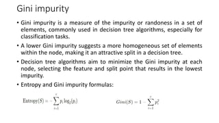 Gini impurity
• Gini impurity is a measure of the impurity or randoness in a set of
elements, commonly used in decision tree algorithms, especially for
classification tasks.
• A lower Gini impurity suggests a more homogeneous set of elements
within the node, making it an attractive split in a decision tree.
• Decision tree algorithms aim to minimize the Gini impurity at each
node, selecting the feature and split point that results in the lowest
impurity.
• Entropy and Gini impurity formulas:
 