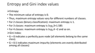 Entropy and Gini index values
➢Entropy:
• The minimum value of entropy is 0.
• Thus, maximum entropy values vary for different numbers of classes.
• For 2 classes (binary classification): maximum entropy is 1.
• For 3 classes: maximum entropy is 𝑙𝑜𝑔23≈1.585
• For 4 classes: maximum entropy is 𝑙𝑜𝑔24 =2 and so on.
➢Gini index:
• G = 0 indicates a perfectly pure node (all elements belong to the same
class).
• G = 0.5 indicates maximum impurity (elements are evenly distributed
among all classes)
 