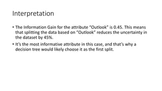 Interpretation
• The Information Gain for the attribute “Outlook” is 0.45. This means
that splitting the data based on “Outlook” reduces the uncertainty in
the dataset by 45%.
• It’s the most informative attribute in this case, and that’s why a
decision tree would likely choose it as the first split.
 