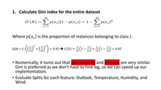 1. Calculate Gini index for the entire dataset
Where 𝑝 𝑥𝑖 is the proportion of instances belonging to class 𝑖.
G(X) = 1−
9
14
2
+
5
14
1
= 0.45 ➔ 𝐺 𝑋 =
9
14
1 −
9
14
+
5
14
1 −
5
14
= 0.45
• Numerically, it turns out that gini impurity and entropy are very similar.
Gini is preferred as we don’t have to find log, so we can speed up our
implementation.
• Evaluate Splits for each feature: Outlook, Temperature, Humidity, and
Wind.
 
