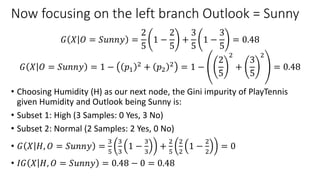 Now focusing on the left branch Outlook = Sunny
𝐺 𝑋 𝑂 = 𝑆𝑢𝑛𝑛𝑦 =
2
5
1 −
2
5
+
3
5
1 −
3
5
= 0.48
𝐺 𝑋 𝑂 = 𝑆𝑢𝑛𝑛𝑦 = 1 − 𝑝1
2 + 𝑝2
2 = 1 −
2
5
2
+
3
5
2
= 0.48
• Choosing Humidity (H) as our next node, the Gini impurity of PlayTennis
given Humidity and Outlook being Sunny is:
• Subset 1: High (3 Samples: 0 Yes, 3 No)
• Subset 2: Normal (2 Samples: 2 Yes, 0 No)
• 𝐺 𝑋 𝐻, 𝑂 = 𝑆𝑢𝑛𝑛𝑦 =
3
5
3
3
1 −
3
3
+
2
5
2
2
1 −
2
2
= 0
• 𝐼𝐺 𝑋 𝐻, 𝑂 = 𝑆𝑢𝑛𝑛𝑦 = 0.48 − 0 = 0.48
 