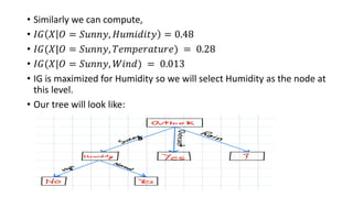 • Similarly we can compute,
• 𝐼𝐺 𝑋 𝑂 = 𝑆𝑢𝑛𝑛𝑦, 𝐻𝑢𝑚𝑖𝑑𝑖𝑡𝑦 = 0.48
• 𝐼𝐺(𝑋|𝑂 = 𝑆𝑢𝑛𝑛𝑦, 𝑇𝑒𝑚𝑝𝑒𝑟𝑎𝑡𝑢𝑟𝑒) = 0.28
• 𝐼𝐺(𝑋|𝑂 = 𝑆𝑢𝑛𝑛𝑦, 𝑊𝑖𝑛𝑑) = 0.013
• IG is maximized for Humidity so we will select Humidity as the node at
this level.
• Our tree will look like:
 