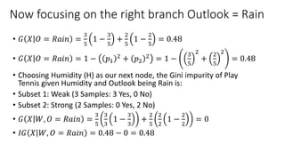 Now focusing on the right branch Outlook = Rain
• 𝐺 𝑋 𝑂 = 𝑅𝑎𝑖𝑛 =
3
5
1 −
3
5
+
2
5
1 −
2
5
= 0.48
• 𝐺 𝑋 𝑂 = 𝑅𝑎𝑖𝑛 = 1 − 𝑝1
2 + 𝑝2
2 = 1 −
3
5
2
+
2
5
2
= 0.48
• Choosing Humidity (H) as our next node, the Gini impurity of Play
Tennis given Humidity and Outlook being Rain is:
• Subset 1: Weak (3 Samples: 3 Yes, 0 No)
• Subset 2: Strong (2 Samples: 0 Yes, 2 No)
• 𝐺 𝑋 𝑊, 𝑂 = 𝑅𝑎𝑖𝑛 =
3
5
3
3
1 −
3
3
+
2
5
2
2
1 −
2
2
= 0
• 𝐼𝐺 𝑋 𝑊, 𝑂 = 𝑅𝑎𝑖𝑛 = 0.48 − 0 = 0.48
 
