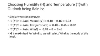Choosing Humidity (H) and Temperature (T)with
Outlook being Rain is:
• Similarly we can compute,
• 𝐼𝐺 𝑋 𝑂 = 𝑅𝑎𝑖𝑛, 𝐻𝑢𝑚𝑖𝑑𝑖𝑡𝑦 = 0.48 − 0.46 = 0.02
• 𝐼𝐺 𝑋 𝑂 = 𝑅𝑎𝑖𝑛, 𝑇𝑒𝑚𝑝𝑒𝑟𝑎𝑡𝑢𝑟𝑒 = 0.48 − 0.46 = 0.02
• 𝐼𝐺 𝑋 𝑂 = 𝑅𝑎𝑖𝑛, 𝑊𝑖𝑛𝑑 = 0.48 − 0 = 0.48
• IG is maximized for Wind so we will select Wind as the node at this
level.
 