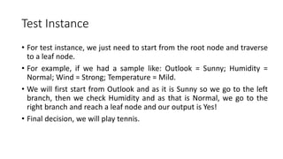 Test Instance
• For test instance, we just need to start from the root node and traverse
to a leaf node.
• For example, if we had a sample like: Outlook = Sunny; Humidity =
Normal; Wind = Strong; Temperature = Mild.
• We will first start from Outlook and as it is Sunny so we go to the left
branch, then we check Humidity and as that is Normal, we go to the
right branch and reach a leaf node and our output is Yes!
• Final decision, we will play tennis.
 