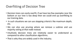 Overfitting of Decision Tree
• Decision trees can easily overfit, if we have too few examples near the
bottom or our tree is too deep then we could end up overfitting to
our training data.
• In such situations we can use stopping criteria's like maximum depth,
etc.
• We can also use pruning where we remove a subtree and use
majority voting at that node instead.
• Intuitively decision trees are relatively easier to understand as
compared to other classification algorithms.
• That is why they are widely used in the industry.
 