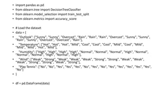 • import pandas as pd
• from sklearn.tree import DecisionTreeClassifier
• from sklearn.model_selection import train_test_split
• from sklearn.metrics import accuracy_score
• # Load the dataset
• data = {
• "Outlook": ["Sunny", "Sunny", "Overcast", "Rain", "Rain", "Rain", "Overcast", "Sunny", "Sunny",
"Rain", "Sunny", "Overcast", "Overcast", "Rain"],
• "Temperature": ["Hot", "Hot", "Hot", "Mild", "Cool", "Cool", "Cool", "Mild", "Cool", "Mild",
"Mild", "Mild", "Hot", "Mild"],
• "Humidity": ["High", "High", "High", "High", "Normal", "Normal", "Normal", "High", "Normal",
"Normal", "Normal", "High", "Normal", "High"],
• "Wind": ["Weak", "Strong", "Weak", "Weak", "Weak", "Strong", "Strong", "Weak", "Weak",
"Weak", "Strong", "Strong", "Weak", "Strong"],
• "Play Tennis": ["No", "No", "Yes", "Yes", "Yes", "No", "Yes", "No", "Yes", "Yes", "Yes", "Yes", "Yes",
"No"]
• }
• df = pd.DataFrame(data)
 