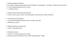 • # Encode categorical variables
• df_encoded = pd.get_dummies(df, columns=["Outlook", "Temperature", "Humidity", "Wind"], drop_first=True)
• X = df_encoded.drop("Play Tennis", axis=1)
• y = df["Play Tennis"]
• # Split the data into training and testing sets
• X_train, X_test, y_train, y_test = train_test_split(X, y, test_size=0.2, random_state=42)
• # Train Decision Tree Classifier
• clf = DecisionTreeClassifier(criterion="gini", random_state=42)
• clf.fit(X_train, y_train)
• # Make predictions on the test set
• y_pred = clf.predict(X_test)
• # Compute accuracy
• accuracy = accuracy_score(y_test, y_pred)
• print("Accuracy of the Decision Tree: {:.2f}%".format(accuracy * 100))
 