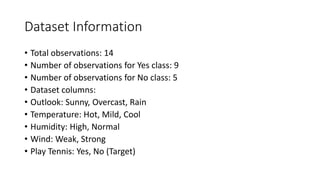 Dataset Information
• Total observations: 14
• Number of observations for Yes class: 9
• Number of observations for No class: 5
• Dataset columns:
• Outlook: Sunny, Overcast, Rain
• Temperature: Hot, Mild, Cool
• Humidity: High, Normal
• Wind: Weak, Strong
• Play Tennis: Yes, No (Target)
 