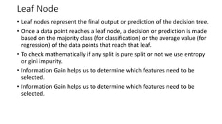 Leaf Node
• Leaf nodes represent the final output or prediction of the decision tree.
• Once a data point reaches a leaf node, a decision or prediction is made
based on the majority class (for classification) or the average value (for
regression) of the data points that reach that leaf.
• To check mathematically if any split is pure split or not we use entropy
or gini impurity.
• Information Gain helps us to determine which features need to be
selected.
• Information Gain helps us to determine which features need to be
selected.
 