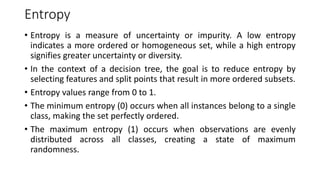 Entropy
• Entropy is a measure of uncertainty or impurity. A low entropy
indicates a more ordered or homogeneous set, while a high entropy
signifies greater uncertainty or diversity.
• In the context of a decision tree, the goal is to reduce entropy by
selecting features and split points that result in more ordered subsets.
• Entropy values range from 0 to 1.
• The minimum entropy (0) occurs when all instances belong to a single
class, making the set perfectly ordered.
• The maximum entropy (1) occurs when observations are evenly
distributed across all classes, creating a state of maximum
randomness.
 