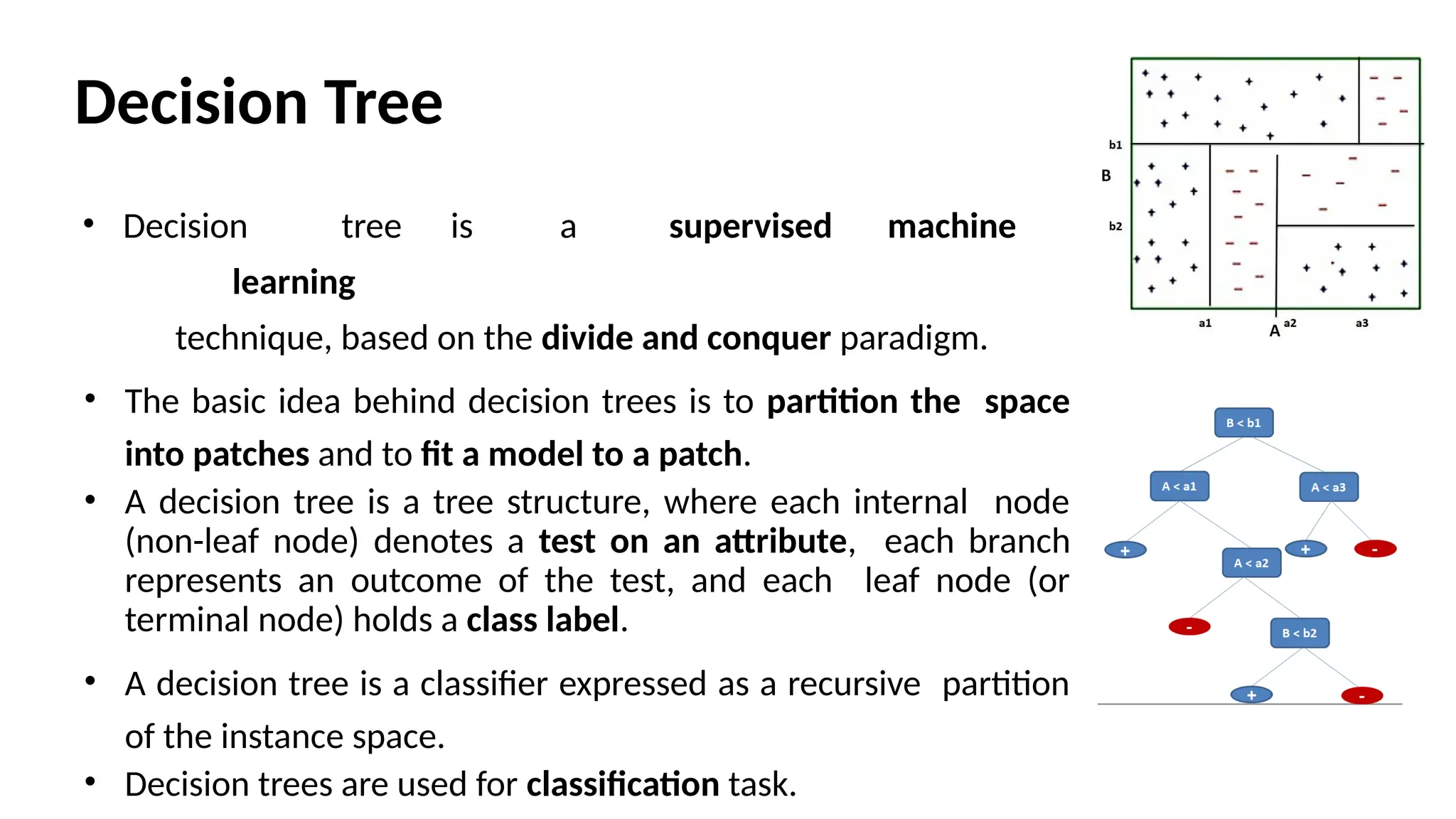 Decision Tree
• Decision tree is a supervised machine
learning
technique, based on the divide and conquer paradigm.
• The basic idea behind decision trees is to partition the space
into patches and to ﬁt a model to a patch.
• A decision tree is a tree structure, where each internal node
(non-leaf node) denotes a test on an attribute, each branch
represents an outcome of the test, and each leaf node (or
terminal node) holds a class label.
• A decision tree is a classifier expressed as a recursive partition
of the instance space.
• Decision trees are used for classification task.
 