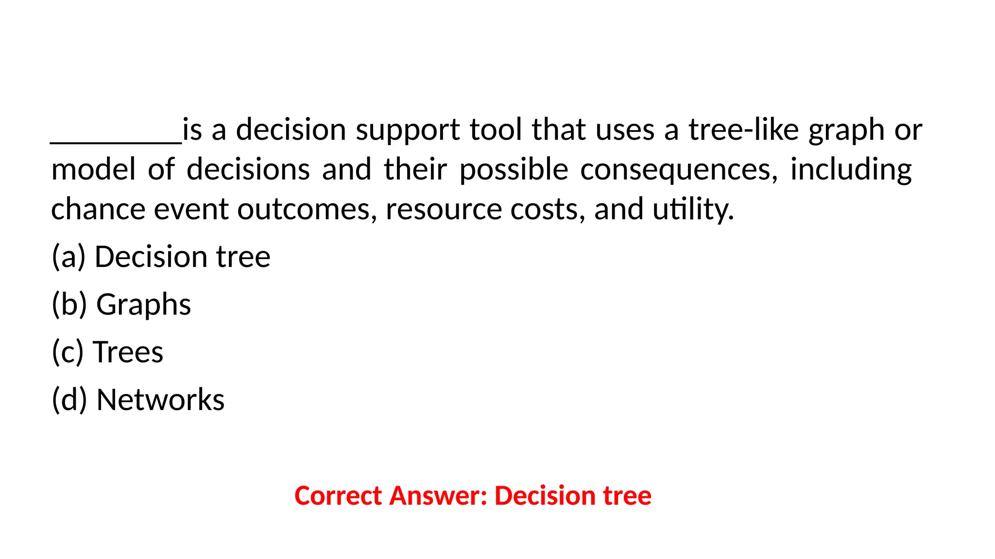 ________is a decision support tool that uses a tree-like graph or
model of decisions and their possible consequences, including
chance event outcomes, resource costs, and utility.
(a) Decision tree
(b) Graphs
(c) Trees
(d) Networks
Correct Answer: Decision tree
 