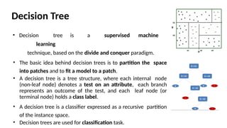 Decision Tree
• Decision tree is a supervised machine
learning
technique, based on the divide and conquer paradigm.
• The basic idea behind decision trees is to partition the space
into patches and to ﬁt a model to a patch.
• A decision tree is a tree structure, where each internal node
(non-leaf node) denotes a test on an attribute, each branch
represents an outcome of the test, and each leaf node (or
terminal node) holds a class label.
• A decision tree is a classifier expressed as a recursive partition
of the instance space.
• Decision trees are used for classification task.
 