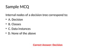 Sample MCQ
Internal nodes of a decision tree correspond to:
• A. Decision
• B. Classes
• C. Data instances
• D. None of the above
Correct Answer: Decision
 