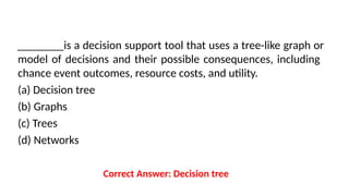 ________is a decision support tool that uses a tree-like graph or
model of decisions and their possible consequences, including
chance event outcomes, resource costs, and utility.
(a) Decision tree
(b) Graphs
(c) Trees
(d) Networks
Correct Answer: Decision tree
 