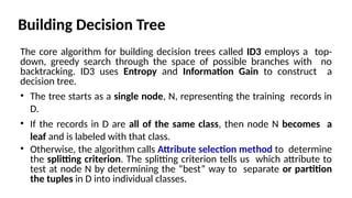 Building Decision Tree
The core algorithm for building decision trees called ID3 employs a top-
down, greedy search through the space of possible branches with no
backtracking. ID3 uses Entropy and Information Gain to construct a
decision tree.
• The tree starts as a single node, N, representing the training records in
D.
• If the records in D are all of the same class, then node N becomes a
leaf and is labeled with that class.
• Otherwise, the algorithm calls Attribute selection method to determine
the splitting criterion. The splitting criterion tells us which attribute to
test at node N by determining the “best” way to separate or partition
the tuples in D into individual classes.
 