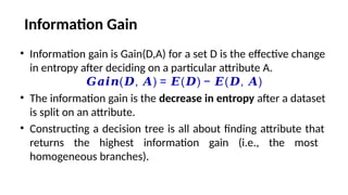 Information Gain
• Information gain is Gain(D,A) for a set D is the effective change
in entropy after deciding on a particular attribute A.
𝑮𝒂𝒊𝒏( , ) = ( ) − ( , )
𝑫 𝑨 𝑬 𝑫 𝑬 𝑫 𝑨
• The information gain is the decrease in entropy after a dataset
is split on an attribute.
• Constructing a decision tree is all about finding attribute that
returns the highest information gain (i.e., the most
homogeneous branches).
 