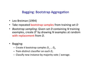 Bagging:	
  Bootstrap	
  AggregaGon	
  
• Leo	
  Breiman	
  (1994)	
  
• Take	
  repeated	
  bootstrap	
  samples	
  from	
  training	
  set	
  D	
  
• Bootstrap	
  sampling:	
  Given	
  set	
  D	
  containing	
  N	
  training	
  
examples,	
  create	
  D’	
  by	
  drawing	
  N	
  examples	
  at	
  random	
  
with	
  replacement	
  from	
  D.	
  
• Bagging:	
  
– Create	
  k	
  bootstrap	
  samples	
  D1	
  …	
  Dk.	
  
– Train	
  disGnct	
  classiﬁer	
  on	
  each	
  Di.	
  
– Classify	
  new	
  instance	
  by	
  majority	
  vote	
  /	
  average.	
  
 