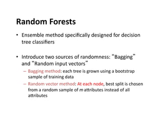 Random	
  Forests	
  
• Ensemble	
  method	
  speciﬁcally	
  designed	
  for	
  decision	
  
tree	
  classiﬁers	
  
• Introduce	
  two	
  sources	
  of	
  randomness:	
  “Bagging”	
  
and	
  “Random	
  input	
  vectors”	
  
– Bagging	
  method:	
  each	
  tree	
  is	
  grown	
  using	
  a	
  bootstrap	
  
sample	
  of	
  training	
  data	
  
– Random	
  vector	
  method:	
  At	
  each	
  node,	
  best	
  split	
  is	
  chosen	
  
from	
  a	
  random	
  sample	
  of	
  m	
  aIributes	
  instead	
  of	
  all	
  
aIributes	
  
 