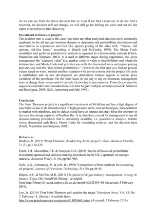 As we can see from the above decision tree is; even if we find a reservoir or do not find a
reservoir, the decision will not change, we will still go for drilling the wells and not sell the
rights even before or after discovery.
Investment decisions in projects
The decision tree is used in this case, but there are other analytical decision tools commonly
employed in the oil and gas business domain to determine risk probabilities distribution and
uncertainties in exploration activities like options pricing of the sales with “futures, call
options, risk-free bonds” according to (Smith and McCardle, 1999). The Monte Carlo
simulation tool performs probabilistic analysis as opposed to a deterministic analysis (Finch,
Macmillan and Simpson, 2002). It is used at different stages during exploration that gives
management the “expected value” (i.e. market value or value to shareholders) and where the
decision tree and Monte Carlo tool provides you with the discounted rates and option pricing
provides you with the “risk neutral probabilities.” However, the first step is to find net present
values based on worst, median and best scenario with pre-set criteria that the project life cycle
is established, and no new development are determined without regards to market price
variations of the petroleum. On the other hand, in our day to day environment, management
have to change these values and its variable factors due to uncertainties. Those factors must be
sequences and taken into consideration over time to give multiple scenarios (Suslick, Schiozer
and Rodriguez, 2009: Galli, Armstrong and Jehl, 1999).
Conclusion
The Point Thomson project is a significant investment of $4 billion and has a high degree of
uncertainties due to its characteristics of high-pressure wells, new technologies, transportation
to market with pipelines, and its delays could have an impact and may force the operator to
increase the storage capacity at Prudhoe Bay. It is, therefore, crucial for management to use all
decision-making procedures that is commonly available, i.e. quantitative analysis, holistic
views, discounted cash flows, Monte Carlo for simulating reserves, and the decision trees
(Finch, Macmillan and Simpson, 2002).
References:
Bradner, M. (2015) ‘Point Thomson: Alaska's big Arctic project,' Alaska Business Monthly,
31 (3), pp.124-128.
Finch, J.H., Macmillan, F.E. & Simpson, G.S. (2002) ‘On the diffusion of probabilistic
investment appraisal and decision-making procedures in the UK’s upstream oil and gas
industry,' Research Policy, 31 (6), pp.969-988.
Galli, A.G., Armstrong, M. & Jehl, B. (1999) ‘Comparison of three methods for evaluating
oil projects’, Journal of Petroleum Technology, 51 (10), pp.44-49.
Inkpen, A.C. & Moffett, M.H. (2011) The global oil & gas industry: management, strategy &
finance. Tulsa, OK: PennWell [Online]. Available
from:http://library.liv.ac.uk.ezproxy.liv.ac.uk/record=b2632439~S8 (Accessed: 5 February
2016).
Loy, W. (2010) ‘First Point Thomson well reaches the target,' Petroleum News, Vol. 15, No.
7, February 14, [Online]. Available from:
http://www.petroleumnews.com/pnads/611076461.shtml (Accessed: 5 February 2016).
 