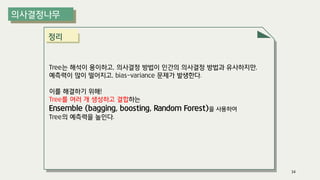 정리
Tree는 해석이 용이하고, 의사결정 방법이 인간의 의사결정 방법과 유사하지만,
예측력이 많이 떨어지고, bias-variance 문제가 발생한다.
이를 해결하기 위해!
Tree를 여러 개 생성하고 결합하는
Ensemble (bagging, boosting, Random Forest)을 사용하여
Tree의 예측력을 높인다.
34
 