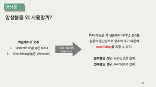 앙상블을 왜 사용할까?
학습에서의 오류
1. Underfitting(낮은 bias)
2. Overfitting(높은 Variance)
특히 배깅은 각 샘플에서 나타난 결과를
일종의 중간값으로 맞추어 주기 때문에
overfitting을 피할 수 있다.
범주형일 경우, Voting으로 집계
연속형일 경우, Average로 집계
앙상블 기법을 통해
오류를 최소화!
37
 