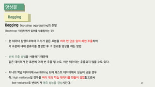Bagging
Bagging: Bootstrap aggregating의 준말.
(Bootstrap: 데이터에서 일부를 샘플링하는 것)
- 원 데이터 집합으로부터 크기가 같은 표본을 여러 번 단순 임의 복원 추출하여
각 표본에 대해 분류기를 생성한 후 그 결과를 앙상블 하는 방법
- 반복 추출 방법을 사용하기 때문에
같은 데이터가 한 표본에 여러 번 추출 될 수도, 어떤 데이터는 추출되지 않을 수도 있다.
- 하나의 학습 데이터에 overfitting 되어 테스트 데이터에서 성능이 낮을 경우
즉, high variance일 경우를 여러 개의 학습 데이터를 만들어 결합함으로써
low variance로 변화시켜 예측 성능을 향상시킨다. 41
 