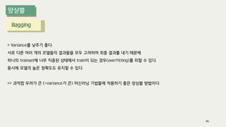 Bagging
> Variance를 낮추기 좋다.
서로 다른 여러 개의 모델들의 결과들을 모두 고려하여 최종 결과를 내기 때문에
하나의 trainset에 너무 치중된 상태에서 train이 되는 경우(overfitting)를 피할 수 있다.
동시에 모델의 높은 정확도도 유지할 수 있다.
>> 과적합 우려가 큰 (=variance가 큰) 머신러닝 기법들에 적용하기 좋은 앙상블 방법이다.
46
 