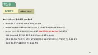 Bagging Random Forest
Random Forest 중요 특징: 변수 중요도
- 데이터 분석 시 가장 중요한 issue 중 하나는 변수 선택!
- Feature bagging을 적용하는 Random Forest는 각 변수들의 중요성에 순위를 매길 수 있다.
- Random Forest 구성 과정에서 각 feature에 대한 OOB-오차(Out-Of-Bag error)가 구해진다.
(OOB: Bootstrap을 통한 임의 중복 추출 시 각 feature에 대한 test data)
- 분류의 경우, 해당 변수로 부터 분할이 일어날 때 불순도의 감소가 얼마나 일어나는지에 따라 변수 중요도 결정
- 회귀의 경우, 잔차제곱합을 통해 변수 중요도 측정
50
 